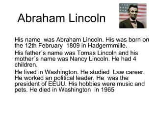 His name was Abraham Lincoln. His was born on
the 12th February 1809 in Hadgermmille.
His father´s name was Tomas Lincoln and his
mother´s name was Nancy Lincoln. He had 4
children.
He lived in Washington. He studied Law career.
He worked an political leader. He was the
president of EEUU. His hobbies were music and
pets. He died in Washington in 1965
Abraham Lincoln
 