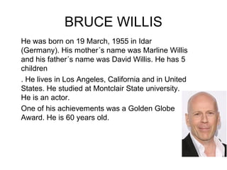 BRUCE WILLIS
He was born on 19 March, 1955 in Idar
(Germany). His mother´s name was Marline Willis
and his father´s name was David Willis. He has 5
children
. He lives in Los Angeles, California and in United
States. He studied at Montclair State university.
He is an actor.
One of his achievements was a Golden Globe
Award. He is 60 years old.
 