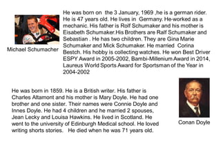 Michael Schumacher
He was born in 1859. He is a British writer. His father is
Charles Altamont and his mother is Mary Doyle. He had one
brother and one sister. Their names were Connie Doyle and
Innes Doyle. He had 4 children and he married 2 spouses,
Jean Lecky and Louisa Hawkins. He lived in Scotland. He
went to the university of Edinburgh Medical school. He loved
writing shorts stories. He died when he was 71 years old.
Conan Doyle
 