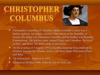  Christopher Columbus (31 October, Spain: Cristobal Colon) was aChristopher Columbus (31 October, Spain: Cristobal Colon) was a
Italian explorer, navigator, colonizer and citizen of the Republic ofItalian explorer, navigator, colonizer and citizen of the Republic of
Genoa. His father was Domenico Colombo and his mother was SusannaGenoa. His father was Domenico Colombo and his mother was Susanna
Fontanarossa. He had two sons named Diego and Columbus He livedFontanarossa. He had two sons named Diego and Columbus He lived
in Italy and Spain .He didn't study at university.in Italy and Spain .He didn't study at university.
 On the evening of 3 August 1492,Columbus departed from Dalos de laOn the evening of 3 August 1492,Columbus departed from Dalos de la
Frontera towards the Atlantic ocean, with three ships: Santamaria PintaFrontera towards the Atlantic ocean, with three ships: Santamaria Pinta
and Niña.and Niña.
 He discovered America in 1492.He discovered America in 1492.
 He died on 20 May 1506, when he was 54 years old .He died on 20 May 1506, when he was 54 years old .
 