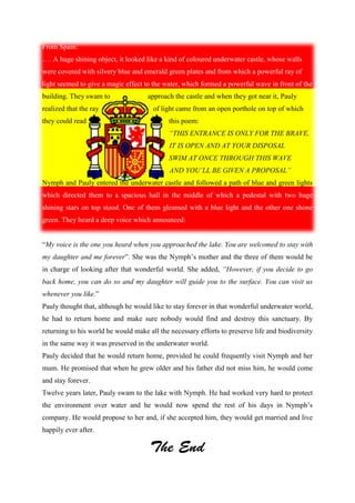 From Spain:
…. A huge shining object, it looked like a kind of coloured underwater castle, whose walls
were covered with silvery blue and emerald green plates and from which a powerful ray of
light seemed to give a magic effect to the water, which formed a powerful wave in front of the
building. They swam to approach the castle and when they got near it, Pauly
realized that the ray of light came from an open porthole on top of which
they could read this poem:
“THIS ENTRANCE IS ONLY FOR THE BRAVE,
IT IS OPEN AND AT YOUR DISPOSAL
SWIM AT ONCE THROUGH THIS WAVE
AND YOU’LL BE GIVEN A PROPOSAL”
Nymph and Pauly entered the underwater castle and followed a path of blue and green lights
which directed them to a spacious hall in the middle of which a pedestal with two huge
shining stars on top stood. One of them gleamed with a blue light and the other one shone
green. They heard a deep voice which announced:
“My voice is the one you heard when you approached the lake. You are welcomed to stay with
my daughter and me forever”. She was the Nymph’s mother and the three of them would be
in charge of looking after that wonderful world. She added, “However, if you decide to go
back home, you can do so and my daughter will guide you to the surface. You can visit us
whenever you like.”
Pauly thought that, although he would like to stay forever in that wonderful underwater world,
he had to return home and make sure nobody would find and destroy this sanctuary. By
returning to his world he would make all the necessary efforts to preserve life and biodiversity
in the same way it was preserved in the underwater world.
Pauly decided that he would return home, provided he could frequently visit Nymph and her
mum. He promised that when he grew older and his father did not miss him, he would come
and stay forever.
Twelve years later, Pauly swam to the lake with Nymph. He had worked very hard to protect
the environment over water and he would now spend the rest of his days in Nymph’s
company. He would propose to her and, if she accepted him, they would get married and live
happily ever after.
 