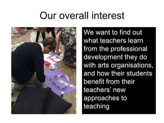 Our overall interest
We want to find out
what teachers learn
from the professional
development they do
with arts organisat...