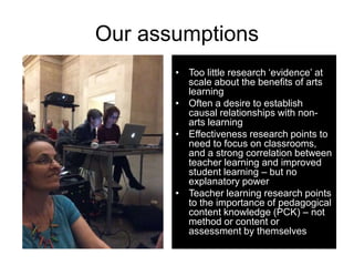 Our assumptions
• Too little research ‘evidence’ at
scale about the benefits of arts
learning
• Often a desire to establis...