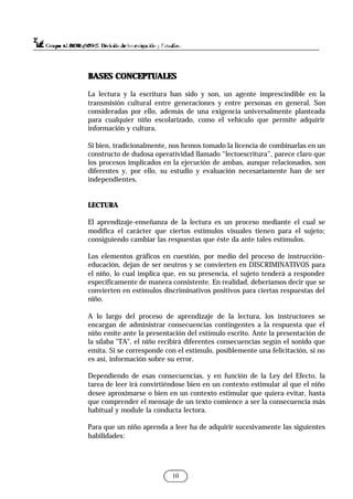 10
BASES CONCEPTUALES
BASES CONCEPTUALES
La lectura y la escritura han sido y son, un agente imprescindible en la
transmisión cultural entre generaciones y entre personas en general. Son
consideradas por ello, además de una exigencia universalmente planteada
para cualquier niño escolarizado, como el vehículo que permite adquirir
información y cultura.
Si bien, tradicionalmente, nos hemos tomado la licencia de combinarlas en un
constructo de dudosa operatividad llamado “lectoescritura”, parece claro que
los procesos implicados en la ejecución de ambas, aunque relacionados, son
diferentes y, por ello, su estudio y evaluación necesariamente han de ser
independientes.
LECTURA
El aprendizaje-enseñanza de la lectura es un proceso mediante el cual se
modifica el carácter que ciertos estímulos visuales tienen para el sujeto;
consiguiendo cambiar las respuestas que éste da ante tales estímulos.
Los elementos gráficos en cuestión, por medio del proceso de instrucción-
educación, dejan de ser neutros y se convierten en DISCRIMINATIVOS para
el niño, lo cual implica que, en su presencia, el sujeto tenderá a responder
específicamente de manera consistente. En realidad, deberíamos decir que se
convierten en estímulos discriminativos positivos para ciertas respuestas del
niño.
A lo largo del proceso de aprendizaje de la lectura, los instructores se
encargan de administrar consecuencias contingentes a la respuesta que el
niño emite ante la presentación del estímulo escrito. Ante la presentación de
la sílaba "TA", el niño recibirá diferentes consecuencias según el sonido que
emita. Si se corresponde con el estímulo, posiblemente una felicitación, si no
es así, información sobre su error.
Dependiendo de esas consecuencias, y en función de la Ley del Efecto, la
tarea de leer irá convirtiéndose bien en un contexto estimular al que el niño
desee aproximarse o bien en un contexto estimular que quiera evitar, hasta
que comprender el mensaje de un texto comience a ser la consecuencia más
habitual y module la conducta lectora.
Para que un niño aprenda a leer ha de adquirir sucesivamente las siguientes
habilidades:
 