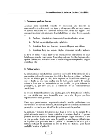 Escalas Magallanes de Lectura y Escritura: TALE-2000
11
1. Conversión grafema-fonema
Alcanzar esta habilidad consiste en establecer una relación de
correspondencia unívoca entre un signo gráfico y un sonido, así como conocer
el sonido resultante de cualquier combinación entre los signos. Para
conseguir un desarrollo adecuado de esta habilidad los niños deben aprender
a:
1. Analizar y discriminar visualmente los estímulos (las letras)
2. Atribuir un sonido (fonema) a cada letra.
3. Sintetizar dos o más fonemas en un sonido para leer sílabas.
4. Sintetizar dos o más sonidos (sílabas o fonemas) para leer palabras
Si bien los niños y niñas reciben un entrenamiento simultáneo en estas
habilidades, resulta conveniente desarrollar cada una de ellas hasta un nivel
óptimo de destreza, pues el acceso a la habilidad siguiente dependerá en gran
medida de ello.
2. Fluidez lectora
La adquisición de esta habilidad supone la superación de la utilización de la
conversión grafema-fonema para decodificar los signos gráficos. La fluidez
lectora es función, por un lado, de la amplitud de vocabulario conocido, ya
que el hecho de que una palabra sea de fácil acceso dentro de nuestra
memoria hace que su reconocimiento sea posible con poca información
perceptiva, y, por otro lado, de la utilización de las correspondencias
semánticas.
El proceso de identificación de una palabra, por parte de los buenos lectores,
es tan rápido que hace imposible que, para ello, hayan percibido
separadamente cada grafema.
En su lugar, procedemos a comparar el estímulo visual (la palabra) con otros
que tenemos en nuestra memoria, utilizando para ello la mínima información
perceptiva necesaria para identificar inequívocamente la palabra.
La primera, y mínima, información nos llega a través de los rasgos de la
palabra (tamaño, contorno, líneas verticales, horizontales, bucles, ...) que nos
permite desechar aquellas palabras que no tengan rasgos similares a la que
se nos presenta e invita a dar valor de posibles a aquellas que sí los tengan
(si la palabra que queremos leer es “paleta”, el contorno de las letras que la
forman rechazan la posibilidad de que se trate de “ballena” pero hacen
probable “maleta o “pelota”).
 