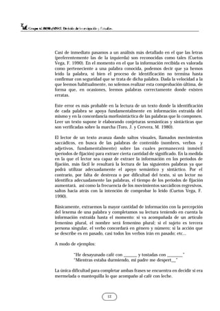 Casi de inmediato pasamos a un análisis más detallado en el que las letras
(preferentemente las de la izquierda) son reconocidas como tales (Cuetos
Vega, F. 1990). En el momento en el que la información recibida es valorada
como perteneciente a una palabra conocida, podemos decir que ya hemos
leído la palabra, si bien el proceso de identificación no termina hasta
confirmar con seguridad que se trata de dicha palabra. Dada la velocidad a la
que leemos habitualmente, no solemos realizar esta comprobación última, de
forma que, en ocasiones, leemos palabras correctamente donde existen
erratas.
Este error es más probable en la lectura de un texto donde la identificación
de cada palabra se apoya fundamentalmente en información extraída del
mismo y en la concordancia morfosintáctica de las palabras que lo componen.
Leer un texto supone ir elaborando conjeturas semánticas y sintácticas que
son verificadas sobre la marcha (Toro, J. y Cervera, M. 1980).
El lector de un texto avanza dando saltos visuales, llamados movimientos
saccádicos, en busca de las palabras de contenido (nombres, verbos y
adjetivos, fundamentalmente) sobre las cuales permanecerá inmóvil
(períodos de fijación) para extraer cierta cantidad de significado. En la medida
en la que el lector sea capaz de extraer la información en los períodos de
fijación, más fácil le resultará la lectura de las siguientes palabras ya que
podrá utilizar adecuadamente el apoyo semántico y sintáctico. Por el
contrario, por falta de destreza o por dificultad del texto, si un lector no
identifica adecuadamente las palabras, el tiempo de los períodos de fijación
aumentará, así como la frecuencia de los movimientos saccádicos regresivos,
saltos hacia atrás con la intención de comprobar lo leído (Cuetos Vega, F.
1990).
Básicamente, extraemos la mayor cantidad de información con la percepción
del lexema de una palabra y completamos su lectura teniendo en cuenta la
información extraída hasta el momento: si va acompañada de un artículo
femenino plural, el nombre será femenino plural; si el sujeto es tercera
persona singular, el verbo concordará en género y número; si la acción que
se describe es en pasado, casi todos los verbos irán en pasado; etc...
A modo de ejemplos:
“He desayunado café con ______ y tostadas con _______”
“Mientras estaba durmiendo, mi padre me despert__”
La única dificultad para completar ambas frases se encuentra en decidir si era
mermelada o mantequilla lo que acompaño al café con leche.
12
 