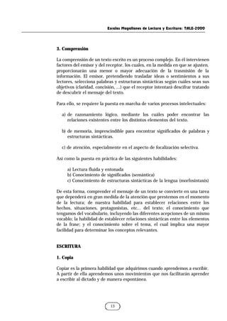 Escalas Magallanes de Lectura y Escritura: TALE-2000
13
3. Comprensión
La comprensión de un texto escrito es un proceso complejo. En él intervienen
factores del emisor y del receptor, los cuales, en la medida en que se ajusten,
proporcionarán una menor o mayor adecuación de la trasmisión de la
información. El emisor, pretendiendo trasladar ideas o sentimientos a sus
lectores, selecciona palabras y estructuras sintácticas según cuáles sean sus
objetivos (claridad, concisión, ...) que el receptor intentará descifrar tratando
de descubrir el mensaje del texto.
Para ello, se requiere la puesta en marcha de varios procesos intelectuales:
a) de razonamiento lógico, mediante los cuáles poder encontrar las
relaciones existentes entre los distintos elementos del texto.
b) de memoria, imprescindible para encontrar significados de palabras y
estructuras sintácticas.
c) de atención, especialmente en el aspecto de focalización selectiva.
Así como la puesta en práctica de las siguientes habilidades:
a) Lectura fluida y entonada
b) Conocimiento de significados (semántica)
c) Conocimiento de estructuras sintácticas de la lengua (morfosintaxis)
De esta forma, comprender el mensaje de un texto se convierte en una tarea
que dependerá en gran medida de la atención que prestemos en el momento
de la lectura; de nuestra habilidad para establecer relaciones entre los
hechos, situaciones, protagonistas, etc... del texto; el conocimiento que
tengamos del vocabulario, incluyendo las diferentes acepciones de un mismo
vocablo; la habilidad de establecer relaciones sintácticas entre los elementos
de la frase; y el conocimiento sobre el tema, el cual implica una mayor
facilidad para determinar los conceptos relevantes.
ESCRITURA
1. Copia
Copiar es la primera habilidad que adquirimos cuando aprendemos a escribir.
A partir de ella aprendemos unos movimientos que nos facilitarán aprender
a escribir al dictado y de manera espontánea.
 