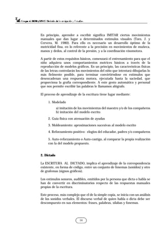 En principio, aprender a escribir significa IMITAR ciertos movimientos
manuales que dan lugar a determinados estímulos visuales (Toro, J. y
Cervera, M. 1980). Para ello es necesario un desarrollo óptimo de la
motricidad fina, en lo referente a la precisión en movimientos de muñeca,
manos y dedos, al control de la presión, y a la coordinación visomotora.
A partir de estos requisitos básicos, comenzará el entrenamiento para que el
niño adquiera unos comportamientos motrices básicos a través de la
reproducción de modelos gráficos. En un principio, las características físicas
de las letras controlarán los movimientos del niño que intentará dibujarlas lo
más fielmente posible, para terminar convirtiéndose en estímulos que
desencadenan una respuesta motora, ejecutada hasta la saciedad, que
proporciona la grafía correspondiente. A este gesto automático y personal
que nos permite escribir las palabras le llamamos alógrafo.
El proceso de aprendizaje de la escritura tiene lugar mediante:
1. Modelado
a) imitación de los movimientos del maestro y/o de los compañeros
b) imitación del modelo escrito
2. Guía física con atenuación de ayudas
3. Moldeamiento: aproximaciones sucesivas al modelo escrito
4. Reforzamiento positivo: elogios del educador, padres y/o compañeros
5. Auto-reforzamiento o Auto-castigo, al comparar la propia realización
con la del modelo propuesto.
2. Dictado
La ESCRITURA AL DICTADO, implica el aprendizaje de la correspondencia
existente, en forma de código, entre un conjunto de fonemas (sonidos) y otro
de grafemas (signos gráficos).
Los estímulos sonoros, audibles, emitidos por la persona que dicta o habla se
han de convertir en discriminatorios respecto de las respuestas manuales
propias de la escritura.
Este proceso, más complejo que el de la simple copia, se inicia con un análisis
de los sonidos verbales. El discurso verbal de quien habla o dicta debe ser
descompuesto en sus elementos: frases, palabras, sílabas y fonemas.
14
 