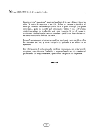 Cuanto menos "espontánea", mayor es la calidad de la expresión escrita de un
niño. Si, antes de comenzar a escribir, dedica un tiempo a planificar el
mensaje, teniendo en cuenta qué quiere decir, a quién se dirige, qué quiere
conseguir,... para así decidir qué vocabulario utilizar y qué estructuras
sintácticas aplicar, su producción será clara y precisa. Si por el contrario,
comienza a escribir impulsivamente, caerá en repeticiones, frases inconexas,
estructuración inadecuada de las frases, ...
Los profesores pueden actuar como modelos, mostrando como planifican ellos
los mensajes escritos, y como instigadores, guiando a los niños en su
ejecución.
Los reforzadores de esta conducta, escritura espontánea, son seguramente
complejos y muy diversos. En el niño, el mayor reforzador será la reacción del
profesorado, sus elogios verbales y gestuales o su aprobación en general.
******
******
16
 