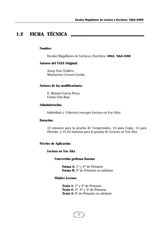 Escalas Magallanes de Lectura y Escritura: TALE-2000
17
1.2 FICHA TÉCNICA
Nombre:
Escalas Magallanes de Lectura y Escritura: EMLE, TALE-2000
Autores del TALE Original:
Josep Toro Trallero
Montserrat Cervera Laviña
Autores de las modificaciones:
E. Manuel García Pérez
Carlos Urío Ruiz
Administración:
Individual o Colectiva (excepto Lectura en Voz Alta)
Duración:
15 minutos para la prueba de Comprensión, 15 para Copia, 15 para
Dictado, y 15-25 minutos para la prueba de Lectura en Voz Alta.
Niveles de Aplicación:
Lectura en Voz Alta
Conversión grafema-fonema
Forma A: 1º y 2º de Primaria
Forma B: 3º de Primaria en adelante
Fluidez Lectora
Texto 1: 1º y 2º de Primaria
Texto 2: 3º, 4º y 5º de Primaria
Texto 3: 6º de Primaria en adelante
 