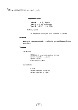 Comprensión lectora
Texto 1: 2º y 3º de Primaria
Texto 2: 4º, 5º y 6º de Primaria
Texto 3: 1º, 2º, 3º y 4º de E.S.O.
Dictado y Copia
En función del curso y del nivel alcanzado en lectura.
Finalidad:
Valorar de manera cuantitativa y cualitativa las habilidades de lectura
y escritura.
Variables:
De Lectura:
Habilidad de conversión grafema-fonema
Errores naturales en lectura
Fluidez lectora
Comprensión Lectora
De Escritura:
Grafía
Errores naturales en dictado
Errores naturales en copia
18
 