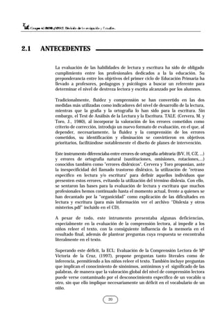 20
La evaluación de las habilidades de lectura y escritura ha sido de obligado
cumplimiento entre los profesionales dedicados a la la educación. Su
preponderancia entre los objetivos del primer ciclo de Educación Primaria ha
llevado a profesores, pedagogos y psicólogos a buscar un referente para
determinar el nivel de destreza lectora y escrita alcanzado por los alumnos.
Tradicionalmente, fluidez y comprensión se han convertido en las dos
medidas más utilizadas como indicadores del nivel de desarrollo de la lectura,
mientras que la grafía y la ortografía lo han sido para la escritura. Sin
embargo, el Test de Análisis de la Lectura y la Escritura. TALE. (Cervera, M. y
Toro, J., 1980), al incorporar la valoración de los errores cometidos como
criterio de corrección, introdujo un nuevo formato de evaluación, en el que, al
depender, necesariamente, la fluidez y la comprensión de los errores
cometidos, su identificación y eliminación se convirtieron en objetivos
prioritarios, facilitándose notablemente el diseño de planes de intervención.
Este instrumento diferenciaba entre errores de ortografía arbitraria (B/V, H, C/Z, ...)
y errores de ortografía natural (sustituciones, omisiones, rotaciones,...)
conocidos también como "errores disléxicos". Cervera y Toro proponían, ante
la inespecificidad del llamado trastorno disléxico, la utilización de "retraso
específico en lectura y/o escritura" para definir aquellos individuos que
presenten estos errores, evitando la utilización del término dislexia. Con ello,
se sentaron las bases para la evaluación de lectura y escritura que muchos
profesionales hemos continuado hasta el momento actual, frente a quienes se
han decantado por la “organicidad” como explicación de las dificultades en
lectura y escritura (para más información ver el archivo “Dislexia y otros
misterios.pdf” incluido en el CD).
A pesar de todo, este intrumento presentaba algunas deficiencias,
especialmente en la evaluación de la comprensión lectora, al impedir a los
niños releer el texto, con la consiguiente influencia de la memoria en el
resultado final, además de plantear preguntas cuya respuesta se encontraba
literalmente en el texto.
Superando este déficit, la ECL: Evaluación de la Comprensión Lectora de Mª
Victoria de la Cruz, (1997), propone preguntas tanto literales como de
inferencia, permitiendo a los niños releer el texto. También incluye preguntas
que implican el conocimiento de sinónimos, antónimos y el significado de las
palabras, de manera que la valoración global del nivel de comprensión lectora
puede verse contaminado por el desconocimiento específico de un vocablo u
otro, sin que ello implique necesariamente un déficit en el vocabulario de un
niño.
2.1 ANTECEDENTES
 
