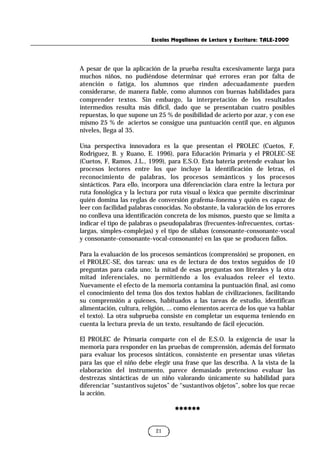 Escalas Magallanes de Lectura y Escritura: TALE-2000
21
A pesar de que la aplicación de la prueba resulta excesivamente larga para
muchos niños, no pudiéndose determinar qué errores eran por falta de
atención o fatiga, los alumnos que rinden adecuadamente pueden
considerarse, de manera fiable, como alumnos con buenas habilidades para
comprender textos. Sin embargo, la interpretación de los resultados
intermedios resulta más difícil, dado que se presentaban cuatro posibles
repuestas, lo que supone un 25 % de posibilidad de acierto por azar, y con ese
mismo 25 % de aciertos se consigue una puntuación centil que, en algunos
niveles, llega al 35.
Una perspectiva innovadora es la que presentan el PROLEC (Cuetos, F,
Rodríguez, B. y Ruano, E. 1996), para Educación Primaria y el PROLEC-SE
(Cuetos, F, Ramos, J.L., 1999), para E.S.O. Esta batería pretende evaluar los
procesos lectores entre los que incluye la identificación de letras, el
reconocimiento de palabras, los procesos semánticos y los procesos
sintácticos. Para ello, incorpora una diferenciación clara entre la lectura por
ruta fonológica y la lectura por ruta visual o léxica que permite discriminar
quién domina las reglas de conversión grafema-fonema y quién es capaz de
leer con facilidad palabras conocidas. No obstante, la valoración de los errores
no conlleva una identificación concreta de los mismos, puesto que se limita a
indicar el tipo de palabras o pseudopalabras (frecuentes-infrecuentes, cortas-
largas, simples-complejas) y el tipo de sílabas (consonante-consonante-vocal
y consonante-consonante-vocal-consonante) en las que se producen fallos.
Para la evaluación de los procesos semánticos (comprensión) se proponen, en
el PROLEC-SE, dos tareas: una es de lectura de dos textos seguidos de 10
preguntas para cada uno; la mitad de esas preguntas son literales y la otra
mitad inferenciales, no permitiendo a los evaluados releer el texto.
Nuevamente el efecto de la memoria contamina la puntuación final, así como
el conocimiento del tema (los dos textos hablan de civilizaciones, facilitando
su comprensión a quienes, habituados a las tareas de estudio, identifican
alimentación, cultura, religión, ... como elementos acerca de los que va hablar
el texto). La otra subprueba consiste en completar un esquema teniendo en
cuenta la lectura previa de un texto, resultando de fácil ejecución.
El PROLEC de Primaria comparte con el de E.S.O. la exigencia de usar la
memoria para responder en las pruebas de comprensión, además del formato
para evaluar los procesos sintáticos, consistente en presentar unas viñetas
para las que el niño debe elegir una frase que las describa. A la vista de la
elaboración del instrumento, parece demasiado pretencioso evaluar las
destrezas sintácticas de un niño valorando únicamente su habilidad para
diferenciar “sustantivos sujetos” de “sustantivos objetos”, sobre los que recae
la acción.
******
******
 