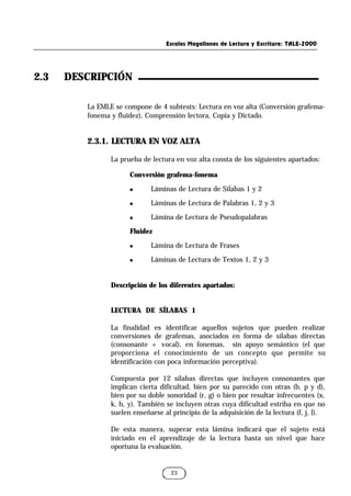 Escalas Magallanes de Lectura y Escritura: TALE-2000
23
La EMLE se compone de 4 subtests: Lectura en voz alta (Conversión grafema-
fonema y fluidez), Comprensión lectora, Copia y Dictado.
2.3.1. LECTURA EN VOZ ALTA
La prueba de lectura en voz alta consta de los siguientes apartados:
Conversión grafema-fonema
n Láminas de Lectura de Sílabas 1 y 2
n Láminas de Lectura de Palabras 1, 2 y 3
n Lámina de Lectura de Pseudopalabras
Fluidez
n Lámina de Lectura de Frases
n Láminas de Lectura de Textos 1, 2 y 3
Descripción de los diferentes apartados:
LECTURA DE SÍLABAS 1
La finalidad es identificar aquellos sujetos que pueden realizar
conversiones de grafemas, asociados en forma de sílabas directas
(consonante + vocal), en fonemas, sin apoyo semántico (el que
proporciona el conocimiento de un concepto que permite su
identificación con poca información perceptiva).
Compuesta por 12 sílabas directas que incluyen consonantes que
implican cierta dificultad, bien por su parecido con otras (b, p y d),
bien por su doble sonoridad (r, g) o bien por resultar infrecuentes (x,
k, h, y). También se incluyen otras cuya dificultad estriba en que no
suelen enseñarse al principio de la adquisición de la lectura (f, j, l).
De esta manera, superar esta lámina indicará que el sujeto está
iniciado en el aprendizaje de la lectura hasta un nivel que hace
oportuna la evaluación.
2.3 DESCRIPCIÓN
 