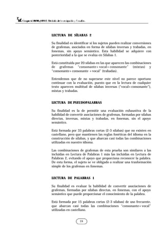 24
LECTURA DE SÍLABAS 2
Su finalidad es identificar si los sujetos pueden realizar conversiones
de grafemas, asociados en forma de sílabas inversas y trabadas, en
fonemas, sin apoyo semántico. Esta habilidad se adquiere con
posterioridad a la que se evalúa en Sílabas 1.
Está constituida por 20 sílabas en las que aparecen las combinaciones
de grafemas “consonante+vocal+consonante” (mixtas) y
“consonante+consonante +vocal” (trabadas).
Entendemos que de no superarse este nivel no parece oportuno
continuar con la evaluación, puesto que en la lectura de cualquier
texto aparecen multitud de sílabas inversas (“vocal+consonante”),
mixtas y trabadas.
LECTURA DE PSEUDOPALABRAS
Su finalidad es la de permitir una evaluación exhaustiva de la
habilidad de convertir asociaciones de grafemas, formadas por sílabas
directas, inversas, mixtas y trabadas, en fonemas, sin el apoyo
semántico.
Está formada por 33 palabras cortas (2-3 sílabas) que no existen en
castellano, pero que mantienen las reglas fonéticas del idioma en la
construcción de sílabas, y que abarcan casi todas las combinaciones
utilizadas en nuestro idioma.
Las combinaciones de grafemas de esta prueba son similares a las
incluidas en Lectura de Palabras 1 más las incluidas en Lectura de
Palabras 2, evitando el apoyo que proporciona reconocer la palabra.
De esta forma, el sujeto se ve obligado a realizar una trasformación
simple de los grafemas en fonemas.
LECTURA DE PALABRAS 1
Su finalidad es evaluar la habilidad de convertir asociaciones de
grafemas, formadas por sílabas directas, en fonemas, con el apoyo
semántico que puede proporcionar el conocimiento de la palabra.
Está formada por 15 palabras cortas (2-3 sílabas) de uso frecuente,
que abarcan casi todas las combinaciones “consonante+vocal”
utilizadas en castellano.
 
