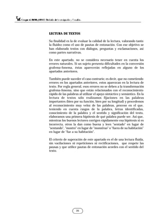 26
LECTURA DE TEXTOS
Su finalidad es la de evaluar la calidad de la lectura, valorando tanto
la fluidez como el uso de pautas de entonación. Con ese objetivo se
han elaborado textos con diálogos, preguntas y exclamaciones, así
como partes narrativas.
En este apartado, no se considera necesario tener en cuenta los
errores naturales. Si un sujeto presenta dificultades en la conversión
grafema-fonema, éstas aparecerán reflejadas en alguno de los
apartados anteriores.
También puede suceder el caso contrario; es decir, que no cometiendo
errores en los apartados anteriores, estos aparezcan en la lectura de
texto. Por regla general, esos errores no se deben a la transformación
grafema-fonema, sino que están relacionados con el reconocimiento
rápido de las palabras al utilizar el apoyo sintáctico y semántico. En la
lectura de textos sólo realizamos fijaciones en las palabras
importantes (bien por su función, bien por su longitud) y procedemos
al reconocimiento muy veloz de las palabras, proceso en el que,
teniendo en cuenta rasgos de la palabra, letras identificadas,
conocimiento de la palabra y el sentido y significación del texto,
elaboramos una primera hipótesis de qué palabra puede ser. Así que,
mientras los buenos lectores corrigen rápidamente esa hipótesis si es
incorrecta, otros la dan como buena y leen "sentado" en lugar de
"sentando", "mostro" en lugar de "monstruo" o "fuera de su habitación"
en lugar de "fue a su habitación".
El criterio de superación de este apartado es el de una lectura fluida,
sin vacilaciones ni repeticiones ni rectificaciones, que respete las
pausas y que utilice pautas de entonación acordes con el sentido del
texto.
 
