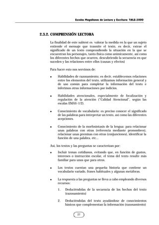 Escalas Magallanes de Lectura y Escritura: TALE-2000
27
2.3.2. COMPRENSIÓN LECTORA
La finalidad de este subtest es valorar la medida en la que un sujeto
entiende el mensaje que trasmite el texto, es decir, extrae el
significado de un texto comprendiendo la situación en la que se
encuentran los personajes, tanto física como anímicamente, así como
los diferentes hechos que ocurren, descubriendo la secuencia en que
suceden y las relaciones entre ellos (causas y efectos)
Para hacer esto nos servimos de:
n Habilidades de razonamiento; es decir, establecemos relaciones
entre los elementos del texto, utilizamos información general y
de uso común para completar la información del texto e
inferimos otras informaciones por indicios.
n Habilidades atencionales, especialmente de focalización y
regulación de la atención (“Calidad Atencional”, según las
escalas EMAV-1/2).
n Conocimiento de vocabulario: es preciso conocer el significado
de las palabras para interpretar un texto, así como las diferentes
acepciones.
n Conocimiento de la morfosintaxis de la lengua: para relacionar
unas palabras con otras (referencia mediante pronombres),
relacionar unas premisas con otras (conjunciones), identificar la
función de una palabra, etc...
Así, los textos y las preguntas se caracterizan por:
n Incluir temas cotidianos, evitando que, en función de gustos,
intereses o instrucción escolar, el tema del texto resulte más
familiar para unos que para otros.
n Los textos cuentan una pequeña historia que contiene un
vocabulario variado, frases habituales y algunas metáforas.
n La respuesta a las preguntas se lleva a cabo empleando diversos
recursos:
1. Deduciéndolas de la secuencia de los hechos del texto
(razonamiento)
2. Deduciéndolas del texto ayudándose de conocimientos
básicos que complementan la información (razonamiento)
 