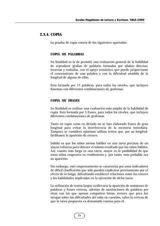 Escalas Magallanes de Lectura y Escritura: TALE-2000
29
2.3.4. COPIA
La prueba de copia consta de los siguientes apartados:
COPIA DE PALABRAS
Su finalidad es la de permitir una evaluación general de la habilidad
de reproducir grafías de palabras formadas por sílabas directas,
inversas y trabadas, con el apoyo semántico que puede proporcionar
el conocimiento de una palabra y con la dificultad añadida de la
longitud de alguna de ellas.
Está formada por 17 palabras, para todos los niveles, que incluyen
fonemas con diferentes combinaciones de grafemas.
COPIA DE FRASES
Su finalidad es realizar una evaluación más amplia de la habilidad de
copia. Está formada por 5 frases, para todos los niveles, que incluyen
diferentes combinaciones de grafemas.
Tanto en copia como en dictado no se han elaborado frases de gran
longitud para evitar la interferencia de la memoria inmediata.
Tampoco se consideró oportuno utilizar textos que, por su longitud,
facilitasen la aparición de errores.
Sabido es que los niños menos hábiles en una tarea precisan de un
mayor esfuerzo para obtener el mismo resultado que los niños hábiles.
Así, cuanto más larga es una tarea, mayor es la posibilidad de que
estos niños empeoren su rendimiento y, por tanto, más probable sea
su aparición.
Sin embargo, este empeoramiento se caracteriza por unos indicadores
de difícil clasificación que sólo pueden explicarse precisamente por el
efecto de la fatiga, dificultando establecer relaciones entre los errores
y las habilidades implicadas en la ejecución de dicha tarea.
La utilización de textos largos conllevaría la aparición de omisiones de
palabras y frases enteras, además de sustituciones de palabras por
otras con las que apenas comparten letras, errores que poca luz
arrojan sobre las dificultades del niño en cuestión, salvo la certeza de
que la tarea propuesta es demasiado costosa para él.
 