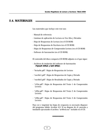 2.4. MATERIALES
Escalas Magallanes de Lectura y Escritura: TALE-2000
31
Los materiales que incluye este test son:
- Manual de referencia
- Láminas de aplicación de Lectura en Voz Alta y Dictados
- Hoja de Respuestas de Lectura (en el CD ROM)
- Hoja de Respuestas de Escritura (en el CD ROM)
- Hojas de Respuestas de Comprensión Lectora (en el CD ROM)
- Software de baremación (en el CD ROM).
El contenido del disco compacto (CD ROM) adjunto es el que sigue:
- Archivos de intalación del software de baremación
(Tipisoft EMLE y Soft EMLE)
- “lecturhr.pdf”: Hojas de Respuestas de Lectura
- “escrihr1.pdf”: Hojas de Respuestas de Copia y Dictado
- “escrihr2.pdf”: Hojas de Resultados de Copia y Dictado
- “cl1hr.pdf”: Hojas de Respuestas del Texto 1 de Comprensión
Lectora.
- “cl2hr.pdf”: Hojas de Respuestas del Texto 2 de Comprensión
Lectora.
- “cl3hr.pdf”: Hojas de Respuestas del Texto 3 de Comprensión
Lectora.
Para ver e imprimir las hojas de respuesta es necesario disponer
del programa Adobe Acrobat 4.0. Si no dispone de él, proceda a
instalarlo ejecutando el archivo “ar40esl.exe” incluido en el CD.
*********
*********
 
