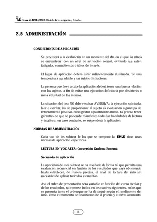 CONDICIONES DE APLICACIÓN
Se procederá a la evaluación en un momento del día en el que los niños
se encuentren con un nivel de activación normal, evitando que estén
fatigados, somnolientos o faltos de interés.
El lugar de aplicación deberá estar suficientemente iluminado, con una
temperatura agradable y sin ruidos distractores.
La persona que lleve a cabo la aplicación deberá tener una buena relación
con los sujetos, a fin de evitar una ejecución deficitaria por desinterés o
mala voluntad de los mismos.
La situación del test NO debe resultar AVERSIVA; la ejecución solicitada,
leer o escribir, ha de proporcionar al sujeto en evaluación algún tipo de
reforzamiento positivo, como gestos o palabras de ánimo. Es preciso tener
garantías de que se ponen de manifiesto todas las habilidades de lectura
y escritura; en caso contrario, se suspenderá la aplicación.
NORMAS DE ADMINISTRACIÓN
Cada uno de los subtest de los que se compone la EMLE tiene unas
normas de aplicación específicas.
LECTURA EN VOZ ALTA: Conversión Grafema-Fonema
Secuencia de aplicación
La aplicación de este subtest se ha diseñado de forma tal que permita una
evaluación secuencial en función de los resultados que vaya obteniendo
hasta establecer, de manera precisa, el nivel de lectura del niño sin
necesidad de aplicar todos los elementos.
Así, el orden de presentación será variable en función del curso escolar y
de los resultados, tal como se indica en los cuadros siguientes, en los que
se presenta tanto el orden que se ha de seguir según el rendimiento del
niño, como el momento de finalización de la prueba y el nivel alcanzado:
32
2.5 ADMINISTRACIÓN
 