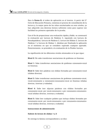 Para la Forma B, el orden de aplicación es el inverso. A partir del 2º
Ciclo de Educación Primaria, comienza el proceso de consolidación de la
lectura y, la mayor parte de los niños escolarizados en esos niveles, ya
han adquirido una destreza lectora suficiente como para superar con
facilidad los primeros apartados de la prueba.
Con el fin de proporcionar una evaluación rápida y fiable, se comenzará
la evaluación por Lectura de Palabras 3, siguiendo con Lectura de
Pseudopalabras, Lectura de Palabras 2, Lectura de Sílabas 2, Lectura de
Palabras 1 y Lectura de Sílabas 1, dándose por finalizada la aplicación
en el momento en que se considere superado cualquier apartado.
Posteriormente, se procederá a la evaluación de la Fluidez Lectora.
La significación de los diferentes niveles alcanzados es la que sigue:
Nivel 0: No sabe transformar asociaciones de grafemas en fonemas.
Nivel 1: Sabe transformar asociaciones de grafemas consonante-vocal
en fonemas.
Nivel 2: Sabe leer palabras con sílabas formadas por consonante-vocal
(sílabas directas).
Nivel 3: Sabe transformar asociaciones de grafemas consonante-vocal,
vocal-consonante y consonante-consonante-vocal en fonemas (sílabas
directas, inversas y trabadas).
Nivel 4: Sabe leer algunas palabras con sílabas formadas por
consonante-vocal, por vocal-consonante o por consonante-consonante-
vocal (sílabas directas, inversas y trabadas).
Nivel 5: Sabe leer cualquier palabra que incluya sílabas formadas por
consonante-vocal, por vocal-consonante o por consonante-consonante-
vocal (sílabas directas, inversas y trabadas).
Instrucciones de administración
Subtest de lectura de sílabas 1 y 2
Se entrega la lámina correspondiente y se dice:
36
 