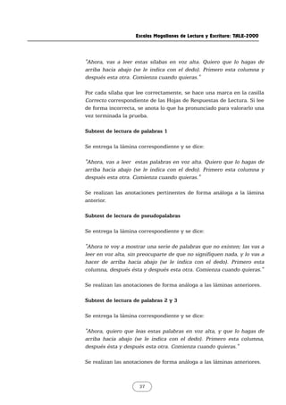 Escalas Magallanes de Lectura y Escritura: TALE-2000
37
"Ahora, vas a leer estas sílabas en voz alta. Quiero que lo hagas de
arriba hacia abajo (se le indica con el dedo). Primero esta columna y
después esta otra. Comienza cuando quieras."
Por cada sílaba que lee correctamente, se hace una marca en la casilla
Correcto correspondiente de las Hojas de Respuestas de Lectura. Si lee
de forma incorrecta, se anota lo que ha pronunciado para valorarlo una
vez terminada la prueba.
Subtest de lectura de palabras 1
Se entrega la lámina correspondiente y se dice:
"Ahora, vas a leer estas palabras en voz alta. Quiero que lo hagas de
arriba hacia abajo (se le indica con el dedo). Primero esta columna y
después esta otra. Comienza cuando quieras."
Se realizan las anotaciones pertinentes de forma análoga a la lámina
anterior.
Subtest de lectura de pseudopalabras
Se entrega la lámina correspondiente y se dice:
"Ahora te voy a mostrar una serie de palabras que no existen; las vas a
leer en voz alta, sin preocuparte de que no signifiquen nada, y lo vas a
hacer de arriba hacia abajo (se le indica con el dedo). Primero esta
columna, después ésta y después esta otra. Comienza cuando quieras."
Se realizan las anotaciones de forma análoga a las láminas anteriores.
Subtest de lectura de palabras 2 y 3
Se entrega la lámina correspondiente y se dice:
"Ahora, quiero que leas estas palabras en voz alta, y que lo hagas de
arriba hacia abajo (se le indica con el dedo). Primero esta columna,
después ésta y después esta otra. Comienza cuando quieras."
Se realizan las anotaciones de forma análoga a las láminas anteriores.
 
