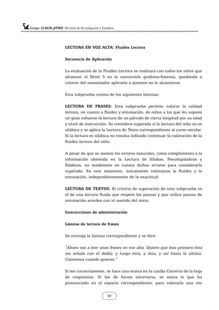 LECTURA EN VOZ ALTA: Fluidez Lectora
Secuencia de Aplicación
La evaluación de la Fluidez Lectora se realizará con todos los niños que
alcancen el Nivel 5 en la conversión grafema-fonema, quedando a
criterio del examinador aplicarla a quienes no lo alcanzaron.
Esta subprueba consta de los siguientes láminas:
LECTURA DE FRASES: Esta subprueba permite valorar la calidad
lectora, en cuanto a fluidez y entonación, de niños a los que les supone
un gran esfuerzo la lectura de un párrafo de cierta longitud por su edad
y nivel de instrucción. Se considera superada si la lectura del niño no es
silábica y se aplica la Lectura de Texto correspondiente al curso escolar.
Si la lectura es silábica no resulta indicado continuar la valoración de la
fluidez lectora del niño.
A pesar de que se anoten los errores naturales, como complemento a la
información obtenida en la Lectura de Sílabas, Pseudopalabras y
Palabras, no tendremos en cuenta dichos errores para considerarla
superada. En este momento, únicamente valoramos la fluidez y la
entonación, independientemente de la exactitud.
LECTURA DE TEXTOS: El criterio de superación de esta subprueba es
el de una lectura fluida que respete las pausas y que utilice pautas de
entonación acordes con el sentido del texto.
Instrucciones de administración
Lámina de lectura de frases
Se entrega la lámina correspondiente y se dice:
"Ahora vas a leer unas frases en voz alta. Quiero que leas primero ésta
(se señala con el dedo), y luego ésta, y ésta, y así hasta la última.
Comienza cuando quieras."
Si lee correctamente, se hace una marca en la casilla Correcto de la hoja
de respuestas. Si lee de forma incorrecta, se anota lo que ha
pronunciado en el espacio correspondiente, para valorarlo una vez
38
 