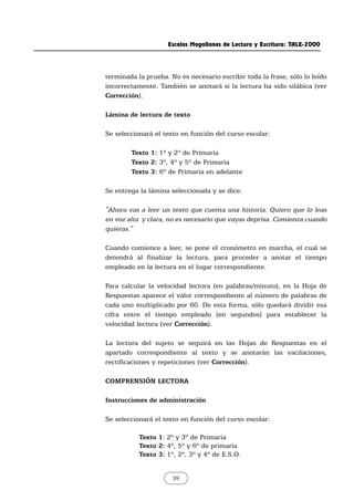terminada la prueba. No es necesario escribir toda la frase, sólo lo leído
incorrectamente. También se anotará si la lectura ha sido silábica (ver
Corrección).
Lámina de lectura de texto
Se seleccionará el texto en función del curso escolar:
Texto 1: 1º y 2º de Primaria
Texto 2: 3º, 4º y 5º de Primaria
Texto 3: 6º de Primaria en adelante
Se entrega la lámina seleccionada y se dice:
"Ahora vas a leer un texto que cuenta una historia. Quiero que lo leas
en voz alta y clara, no es necesario que vayas deprisa. Comienza cuando
quieras."
Cuando comience a leer, se pone el cronómetro en marcha, el cual se
detendrá al finalizar la lectura, para proceder a anotar el tiempo
empleado en la lectura en el lugar correspondiente.
Para calcular la velocidad lectora (en palabras/minuto), en la Hoja de
Respuestas aparece el valor correspondiente al número de palabras de
cada uno multiplicado por 60. De esta forma, sólo quedará dividir esa
cifra entre el tiempo empleado (en segundos) para establecer la
velocidad lectora (ver Corrección).
La lectura del sujeto se seguirá en las Hojas de Respuestas en el
apartado correspondiente al texto y se anotarán las vacilaciones,
rectificaciones y repeticiones (ver Corrección).
COMPRENSIÓN LECTORA
Instrucciones de administración
Se seleccionará el texto en función del curso escolar:
Texto 1: 2º y 3º de Primaria
Texto 2: 4º, 5º y 6º de primaria
Texto 3: 1º, 2º, 3º y 4º de E.S.O.
Escalas Magallanes de Lectura y Escritura: TALE-2000
39
 