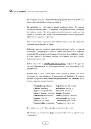 En cualquier caso, no se recomienda la aplicación de este subtest si la
lectura del niño es absolutamente silábica.
La aplicación de este subtest puede realizarse tanto de manera
individual como colectiva. En ese caso, se sugiere distribuir los sujetos
en mesas o pupitres de forma que no se molesten unos a otros, a una
distancia razonable para evitar que conversen entre ellos o que puedan
observar sus hojas de respuestas.
Las instrucciones siguientes son válidas tanto para la aplicación
colectiva como para la individual:
Indíqueles que van a realizar un ejercicio consistente en leer un texto y
responder a unas preguntas sobre él. Deben responder a cada pregunta
marcando sólo una opción de las cuatro/cinco que tiene cada una (según
el nivel aplicado). Si desean cambiar una opción marcada, pueden
tacharla y marcar otra.
Deben responder a TODAS LAS PREGUNTAS, eligiendo la que les
parezca más adecuada. No tienen tiempo límite, pero deben hacerlo sin
entretenerse.
Pueden leer el texto tantas veces como quieran y volver a él, si lo
necesitan, en cada pregunta. Si desconocen el significado de alguna
palabra, el aplicador únicamente les proporcionará un sinónimo de la
misma. Algunas sugerencias son:
Presagiaban: predecían Se percató: se dio cuenta
Cándido: inocente Mastodonte: cacharro
Ingrato: desagradecido Minuciosa: detallista
Íntegro: decente, honrado Delatar: descubrir
Embusteros: mentirosos Infame: perverso, malvado
Ingente: enorme Inmisericorde: sin pena
Viaria: de las calles Con denuedo: con coraje
Perseveración: constancia Perenne: que no se cae
En ningún caso se les darán ayudas explicativas del texto.
Al finalizar, se recogen las hojas de respuesta y se les agradece su
colaboración.
40
 