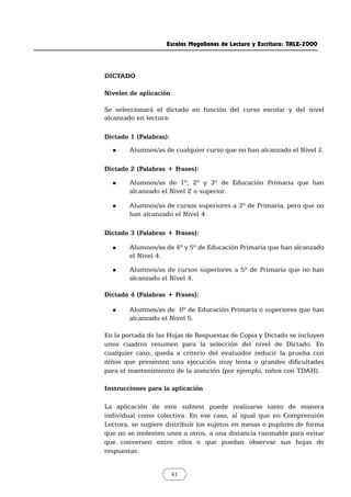 DICTADO
Niveles de aplicación
Se seleccionará el dictado en función del curso escolar y del nivel
alcanzado en lectura:
Dictado 1 (Palabras):
„ Alumnos/as de cualquier curso que no han alcanzado el Nivel 2.
Dictado 2 (Palabras + Frases):
„ Alumnos/as de 1º, 2º y 3º de Educación Primaria que han
alcanzado el Nivel 2 o superior.
„ Alumnos/as de cursos superiores a 3º de Primaria, pero que no
han alcanzado el Nivel 4.
Dictado 3 (Palabras + Frases):
„ Alumnos/as de 4º y 5º de Educación Primaria que han alcanzado
el Nivel 4.
„ Alumnos/as de cursos superiores a 5º de Primaria que no han
alcanzado el Nivel 4.
Dictado 4 (Palabras + Frases):
„ Alumnos/as de 6º de Educación Primaria o superiores que han
alcanzado el Nivel 5.
En la portada de las Hojas de Respuestas de Copia y Dictado se incluyen
unos cuadros resumen para la selección del nivel de Dictado. En
cualquier caso, queda a criterio del evaluador reducir la prueba con
niños que presenten una ejecución muy lenta o grandes dificultades
para el mantenimiento de la atención (por ejemplo, niños con TDAH).
Instrucciones para la aplicación
La aplicación de este subtest puede realizarse tanto de manera
individual como colectiva. En ese caso, al igual que en Comprensión
Lectora, se sugiere distribuir los sujetos en mesas o pupitres de forma
que no se molesten unos a otros, a una distancia razonable para evitar
que conversen entre ellos o que puedan observar sus hojas de
respuestas.
Escalas Magallanes de Lectura y Escritura: TALE-2000
41
 