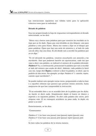 Las instrucciones siguientes son válidas tanto para la aplicación
colectiva como para la individual.
Dictado de palabras
Una vez proporcionada la hoja de respuestas correspondiente al dictado
seleccionado, se les dirá:
"Ahora voy a leeros unas palabras para que vosotros las escribáis en la
hoja que os he dado. Fijaos que está dividida en dos bloques: uno para
palabras y otro para frases. Ahora nos vamos a fijar en el bloque que
pone palabras. Fijaos que hay una serie de números y, al lado de cada
uno de ellos, hay una línea. Es ahí donde vais a escribir las palabras que
yo os diga."
"Yo iré dictando las palabras, vosotros escucharéis con atención y las
escribiréis. Para que podamos hacerlo sin equivocarnos, cada vez que
vaya a decir una palabra, os indicaré el número de la palabra diciendo:
Palabra nº 1 y, a continuación, pronunciaré la palabra que vais a escribir
al lado del número que acabo de decir. Además, cada palabra la leeré
una vez, luego diré Repito y volveré a decir la palabra, es decir, que la
podréis oir dos veces. Por ejemplo, yo digo: Palabra nº 1: camión, repito,
camión ¿qué escribiréis?..."
Se puede realizar este ejemplo varias veces, preguntando a toda la clase
o a aquellos niños/as que parezca que prestan menos atención, hasta
asegurarse de que han comprendido la instrucción.
"Si no entendéis bien o no os acordáis bien de la palabra que he dicho,
no hacéis ni decís nada. Simplemente dejáis el hueco en blanco y
esperáis a la siguiente palabra. Yo diré cada palabra dos veces, pero
ninguna más. Si no conseguís acordaros no pasa nada, la dejáis sin
poner y ya está"
Posteriormente, se les dice:
”Comenzamos:
Palabra nº 1 (se hace una pausa) casa (pausa) repito (pausa) casa
Palabra nº 2 (se hace una pausa) pelo (pausa) repito (pausa) pelo
....”
Se leen todas las palabras de la misma manera.
42
 