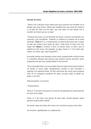 Escalas Magallanes de Lectura y Escritura: TALE-2000
43
Dictado de frases
“Ahora voy a dictaros unas frases para que vosotros las escribáis en el
bloque que pone frases. Fijaos que también hay una serie de números
y, al lado de cada uno de ellos, hay una línea. Es ahí donde vais a
escribir las frases que yo os diga.”
“Al igual que antes, yo iré dictando las frases, vosotros escucharéis con
atención y las escribiréis. También os indicaré el número de la frase
diciendo: Frase nº 1 y, a continuación, os leeré la frase que vais a copiar
al lado del número que acabo de decir. Cada frase la leeré una vez,
luego diré Repito y volveré a decir la misma frase, es decir, que la
podréis oir dos veces. Por ejemplo, yo digo: Frase nº 1: Un coche rojo,
repito, Un coche rojo, ¿qué copiaréis?...”
Se puede realizar este ejemplo varias veces, preguntando a toda la clase
o a aquellos niños/as que parezca que prestan menos atención, hasta
asegurarse de que han comprendido la instrucción.
"Si no entendéis bien o no os acordáis bien de toda la frase que he dicho,
no hacéis ni decís nada. Simplemente escribís lo que recordáis y
esperáis a la siguiente frase. Yo diré cada frase dos veces, pero ninguna
más. Si no conseguís acordaros de nada, no pasa nada, la dejáis sin
poner y ya está"
Posteriormente, se les dice:
“Comenzamos:
Frase nº 1 (se hace una pausa) La casa de mi papá (pausa) repito (pausa)
La casa de mi papá.
Frase nº 2 (se hace una pausa) El gato pide comida (pausa) repito
(pausa) El gato pide comida”
Se leerán todas las frases dos veces con una breve pausa entre ellas.
Al terminar, agradézcales su colaboración.
 