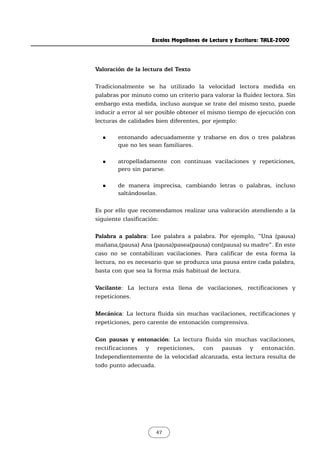 Escalas Magallanes de Lectura y Escritura: TALE-2000
47
Valoración de la lectura del Texto
Tradicionalmente se ha utilizado la velocidad lectora medida en
palabras por minuto como un criterio para valorar la fluidez lectora. Sin
embargo esta medida, incluso aunque se trate del mismo texto, puede
inducir a error al ser posible obtener el mismo tiempo de ejecución con
lecturas de calidades bien diferentes, por ejemplo:
„ entonando adecuadamente y trabarse en dos o tres palabras
que no les sean familiares.
„ atropelladamente con continuas vacilaciones y repeticiones,
pero sin pararse.
„ de manera imprecisa, cambiando letras o palabras, incluso
saltándoselas.
Es por ello que recomendamos realizar una valoración atendiendo a la
siguiente clasificación:
Palabra a palabra: Lee palabra a palabra. Por ejemplo, “Una (pausa)
mañana,(pausa) Ana (pausa)pasea(pausa) con(pausa) su madre”. En este
caso no se contabilizan vacilaciones. Para calificar de esta forma la
lectura, no es necesario que se produzca una pausa entre cada palabra,
basta con que sea la forma más habitual de lectura.
Vacilante: La lectura esta llena de vacilaciones, rectificaciones y
repeticiones.
Mecánica: La lectura fluida sin muchas vacilaciones, rectificaciones y
repeticiones, pero carente de entonación comprensiva.
Con pausas y entonación: La lectura fluida sin muchas vacilaciones,
rectificaciones y repeticiones, con pausas y entonación.
Independientemente de la velocidad alcanzada, esta lectura resulta de
todo punto adecuada.
 