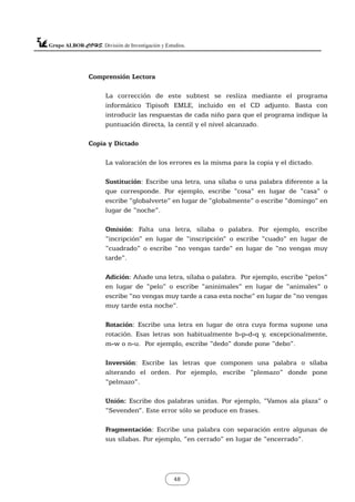 Comprensión Lectora
La corrección de este subtest se resliza mediante el programa
informático Tipisoft EMLE, incluido en el CD adjunto. Basta con
introducir las respuestas de cada niño para que el programa indique la
puntuación directa, la centil y el nivel alcanzado.
Copia y Dictado
La valoración de los errores es la misma para la copia y el dictado.
Sustitución: Escribe una letra, una sílaba o una palabra diferente a la
que corresponde. Por ejemplo, escribe “cosa” en lugar de “casa” o
escribe “globalverte” en lugar de “globalmente” o escribe “domingo” en
lugar de “noche”.
Omisión: Falta una letra, sílaba o palabra. Por ejemplo, escribe
“incripción” en lugar de “inscripción” o escribe “cuado” en lugar de
“cuadrado” o escribe “no vengas tarde” en lugar de “no vengas muy
tarde”.
Adición: Añade una letra, sílaba o palabra. Por ejemplo, escribe “pelos”
en lugar de “pelo” o escribe “aninimales” en lugar de “animales” o
escribe “no vengas muy tarde a casa esta noche” en lugar de “no vengas
muy tarde esta noche”.
Rotación: Escribe una letra en lugar de otra cuya forma supone una
rotación. Esas letras son habitualmente b-p-d-q y, excepcionalmente,
m-w o n-u. Por ejemplo, escribe “dedo” donde pone “debo”.
Inversión: Escribe las letras que componen una palabra o sílaba
alterando el orden. Por ejemplo, escribe “plemazo” donde pone
“pelmazo”.
Unión: Escribe dos palabras unidas. Por ejemplo, “Vamos ala plaza” o
“Sevenden”. Este error sólo se produce en frases.
Fragmentación: Escribe una palabra con separación entre algunas de
sus sílabas. Por ejemplo, “en cerrado” en lugar de “encerrado”.
48
 