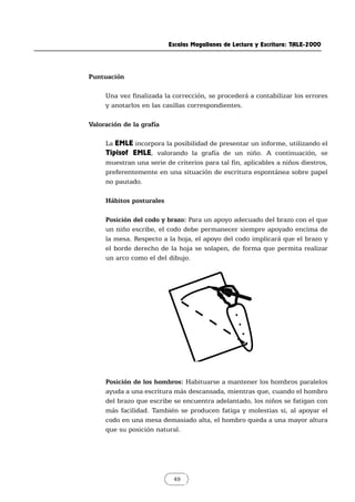 Escalas Magallanes de Lectura y Escritura: TALE-2000
49
Puntuación
Una vez finalizada la corrección, se procederá a contabilizar los errores
y anotarlos en las casillas correspondientes.
Valoración de la grafía
La EMLE incorpora la posibilidad de presentar un informe, utilizando el
Tipisof EMLE, valorando la grafía de un niño. A continuación, se
muestran una serie de criterios para tal fin, aplicables a niños diestros,
preferentemente en una situación de escritura espontánea sobre papel
no pautado.
Hábitos posturales
Posición del codo y brazo: Para un apoyo adecuado del brazo con el que
un niño escribe, el codo debe permanecer siempre apoyado encima de
la mesa. Respecto a la hoja, el apoyo del codo implicará que el brazo y
el borde derecho de la hoja se solapen, de forma que permita realizar
un arco como el del dibujo.
Posición de los hombros: Habituarse a mantener los hombros paralelos
ayuda a una escritura más descansada, mientras que, cuando el hombro
del brazo que escribe se encuentra adelantado, los niños se fatigan con
más facilidad. También se producen fatiga y molestias si, al apoyar el
codo en una mesa demasiado alta, el hombro queda a una mayor altura
que su posición natural.
 