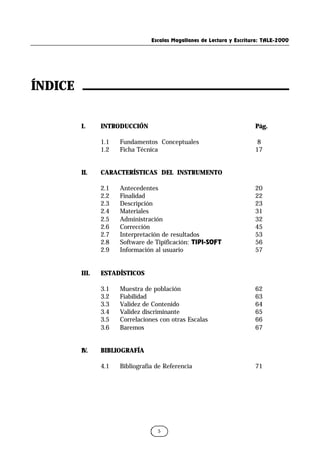 Escalas Magallanes de Lectura y Escritura: TALE-2000
5
ÍNDICE
I. INTRODUCCIÓN Pág.
1.1 Fundamentos Conceptuales 8
1.2 Ficha Técnica 17
II. CARACTERÍSTICAS DEL INSTRUMENTO
2.1 Antecedentes 20
2.2 Finalidad 22
2.3 Descripción 23
2.4 Materiales 31
2.5 Administración 32
2.6 Corrección 45
2.7 Interpretación de resultados 53
2.8 Software de Tipificación: TIPI-SOFT 56
2.9 Información al usuario 57
III. ESTADÍSTICOS
3.1 Muestra de población 62
3.2 Fiabilidad 63
3.3 Validez de Contenido 64
3.4 Validez discriminante 65
3.5 Correlaciones con otras Escalas 66
3.6 Baremos 67
IV. BIBLIOGRAFÍA
4.1 Bibliografía de Referencia 71
 