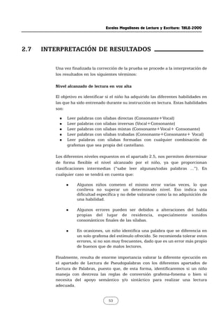 Escalas Magallanes de Lectura y Escritura: TALE-2000
53
Una vez finalizada la corrección de la prueba se procede a la interpretación de
los resultados en los siguientes términos:
Nivel alcanzado de lectura en voz alta
El objetivo es identificar si el niño ha adquirido las diferentes habilidades en
las que ha sido entrenado durante su instrucción en lectura. Estas habilidades
son:
„ Leer palabras con sílabas directas (Consonante+Vocal)
„ Leer palabras con sílabas inversas (Vocal+Consonante)
„ Leer palabras con sílabas mixtas (Consonante+Vocal+ Consonante)
„ Leer palabras con sílabas trabadas (Consonante+Consonante+ Vocal)
„ Leer palabras con sílabas formadas con cualquier combinación de
grafemas que sea propia del castellano.
Los diferentes niveles expuestos en el apartado 2.5, nos permiten determinar
de forma flexible el nivel alcanzado por el niño, ya que proporcionan
clasificaciones intermedias (“sabe leer algunas/todas palabras ...”). En
cualquier caso se tendrá en cuenta que:
„ Algunos niños cometen el mismo error varias veces, lo que
conlleva no superar un determinado nivel. Eso indica una
dificultad específica y no debe valorarse como la no adquisición de
una habilidad.
„ Algunos errores pueden ser debidos a alteraciones del habla
propias del lugar de residencia, especialmente sonidos
consonánticos finales de las sílabas.
„ En ocasiones, un niño identifica una palabra que se diferencia en
un solo grafema del estímulo ofrecido. Se recomienda tolerar estos
errores, si no son muy frecuentes, dado que es un error más propio
de buenos que de malos lectores.
Finalmente, resulta de enorme importancia valorar la diferente ejecución en
el apartado de Lectura de Pseudopalabras con los diferentes apartados de
Lectura de Palabras, puesto que, de esta forma, identificaremos si un niño
maneja con destreza las reglas de conversión grafema-fonema o bien si
necesita del apoyo semántico y/o sintáctico para realizar una lectura
adecuada.
2.7 INTERPRETACIÓN DE RESULTADOS
 