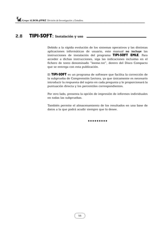 56
Debido a la rápida evolución de los sistemas operativos y las distintas
aplicaciones informáticas de usuario, este manual no incluye las
instrucciones de instalación del programa TIPI-SOFT EMLE. Para
acceder a dichas instrucciones, siga las indicaciones incluidas en el
fichero de texto denominado “leeme.txt”, dentro del Disco Compacto
que se entrega con esta publicación.
El TIPI-SOFT es un programa de software que facilita la corrección de
la subprueba de Comprensión Lectora, ya que únicamente es necesario
introducir la respuesta del sujeto en cada pregunta y le proporcionará la
puntuación directa y los percentiles correspondientes.
Por otro lado, presenta la opción de impresión de informes individuales
en todas las subpruebas.
También permite el almacenamiento de los resultados en una base de
datos a la que podrá acudir siempre que lo desee.
*********
2.8 TIPI-SOFT: Instalación y uso
 