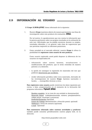 Escalas Magallanes de Lectura y Escritura: TALE-2000
57
El Grupo ALBOR-COHS, desea informarle de lo siguiente:
1. Nuestro Grupo mantiene abierta de manera permanente una línea de
investigación sobre este producto de evaluación: EMLE.
Por tal motivo, le agradeceremos que nos remita la información que
le parezca pertinente sobre sus propios resultados en la utilización de
este test: dificultades que ha podido encontrar durante su empleo,
resultados obtenidos, y, en general, toda clase de sugerencias que
nos permitan mejorarlo en ediciones posteriores.
2. Como novedad en el mercado editorial, nuestro Grupo le ofrece la
posibilidad de registrarse como usuario de este producto.
Como usuario registrado usted podrá disponer (a diferencia de los
usuarios no-registrados) de:
- información sobre nuevos baremos, actualizaciones o
modificaciones del producto, que le serán remitidas de manera
gratuita a su domicilio.
- la opción de conseguir la reposición de materiales del test que
pudieran deteriorarse por accidente.
- recibir información periódica sobre otros materiales, derivados de
las investigaciones de nuestro Grupo: baremos nacionales o
locales, ..., monografías técnicas y otros.
Para registrarse como usuario puede remitirnos los datos siguientes por
correo, o bien, proporcionarlos en el momento de la Activación del
programa informático Tipisoft EMLE:
Nombre completo (si se trata de una entidad su denominación)
Dirección Postal (calle/plaza/avenida; número; piso/planta/letra;
código postal, municipio y provincia)
Profesión/Titulación (opcional)
Centro de Trabajo (denominación y dirección postal; opcional)
Teléfono/s y horas de contacto (opcional),
e-mail (opcional)
Para mantenerse informado sobre nuestras actividades y productos
también puede consultar periódicamente nuestra página web, en la
dirección:
http://www.grupoalbor-cohs.com
2.9 INFORMACIÓN AL USUARIO
 
