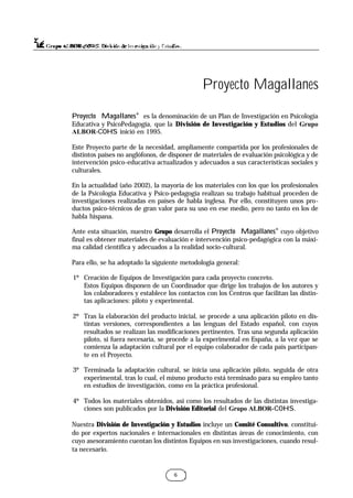 6
Proyecto Magallanes®
es la denominación de un Plan de Investigación en Psicología
Educativa y PsicoPedagogía, que la División de Investigación y Estudios del Grupo
ALBOR-COHS inició en 1995.
Este Proyecto parte de la necesidad, ampliamente compartida por los profesionales de
distintos países no anglófonos, de disponer de materiales de evaluación psicológica y de
intervención psico-educativa actualizados y adecuados a sus características sociales y
culturales.
En la actualidad (año 2002), la mayoría de los materiales con los que los profesionales
de la Psicología Educativa y Psico-pedagogía realizan su trabajo habitual proceden de
investigaciones realizadas en países de habla inglesa. Por ello, constituyen unos pro-
ductos psico-técnicos de gran valor para su uso en ese medio, pero no tanto en los de
habla hispana.
Ante esta situación, nuestro Grupo desarrolla el Proyecto Magallanes®
cuyo objetivo
final es obtener materiales de evaluación e intervención psico-pedagógica con la máxi-
ma calidad científica y adecuados a la realidad socio-cultural.
Para ello, se ha adoptado la siguiente metodología general:
1º Creación de Equipos de Investigación para cada proyecto concreto.
Estos Equipos disponen de un Coordinador que dirige los trabajos de los autores y
los colaboradores y establece los contactos con los Centros que facilitan las distin-
tas aplicaciones: piloto y experimental.
2º Tras la elaboración del producto inicial, se procede a una aplicación piloto en dis-
tintas versiones, correspondientes a las lenguas del Estado español, con cuyos
resultados se realizan las modificaciones pertinentes. Tras una segunda aplicación
piloto, si fuera necesaria, se procede a la experimental en España, a la vez que se
comienza la adaptación cultural por el equipo colaborador de cada país participan-
te en el Proyecto.
3º Terminada la adaptación cultural, se inicia una aplicación piloto, seguida de otra
experimental, tras lo cual, el mismo producto está terminado para su empleo tanto
en estudios de investigación, como en la práctica profesional.
4º Todos los materiales obtenidos, así como los resultados de las distintas investiga-
ciones son publicados por la División Editorial del Grupo ALBOR-COHS.
Nuestra División de Investigación y Estudios incluye un Comité Consultivo, constitui-
do por expertos nacionales e internacionales en distintas áreas de conocimiento, con
cuyo asesoramiento cuentan los distintos Equipos en sus investigaciones, cuando resul-
ta necesario.
Proyecto Magallanes
 