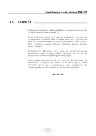 Escalas Magallanes de Lectura y Escritura: TALE-2000
67
Los baremos disponibles en la actualidad corresponden a la muestra de
población descrita en el apartado 3.1.
Como puede comprobarse en el mapa de la página 61, esta muestra
corresponde a 12.950 escolares de ambos sexos, de 7 a 16 años de
edad, de nueve Comunidades Autónomas del Estado: Galicia, Castilla-
León, Castilla-La Mancha, Baleares, Andalucía, Navarra, Euskadi,
Aragón y Madrid.
El análisis de diferencias entre sexos no mostró diferencias
significativas, pero sí entre niveles escolares; por lo cual se
proporcionan baremos diferentes para estos grupos.
Como puede comprobarse en las diversas distribuciones de
frecuencias, la comprensión lectora no se distribuye de forma
“normal”, por lo cual se proporcionan como puntuaciones de
comparación los centiles, en lugar de las puntaciones típicas.
*********
3.6 BAREMOS
 