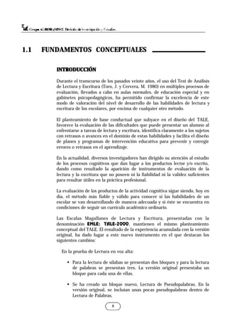 8
INTRODUCCIÓN
INTRODUCCIÓN
Durante el transcurso de los pasados veinte años, el uso del Test de Análisis
de Lectura y Escritura (Toro, J. y Cervera, M. 1980) en múltiples procesos de
evaluación, llevados a cabo en aulas normales, de educación especial y en
gabinetes psicopedagógicos, ha permitido confirmar la excelencia de este
modo de valoración del nivel de desarrollo de las habilidades de lectura y
escritura de los escolares, por encima de cualquier otro método.
El planteamiento de base conductual que subyace en el diseño del TALE,
favorece la evaluación de las dificultades que puede presentar un alumno al
enfrentarse a tareas de lectura y escritura, identifica claramente a los sujetos
con retrasos o avances en el dominio de estas habilidades y facilita el diseño
de planes y programas de intervención educativa para prevenir y corregir
errores o retrasos en el aprendizaje.
En la actualidad, diversos investigadores han dirigido su atención al estudio
de los procesos cognitivos que dan lugar a los productos lector y/o escrito,
dando como resultado la aparición de instrumentos de evaluación de la
lectura y la escritura que no poseen ni la fiabilidad ni la validez suficientes
para resultar útiles en la práctica profesional.
La evaluación de los productos de la actividad cognitiva sigue siendo, hoy en
día, el método más fiable y válido para conocer si las habilidades de un
escolar se van desarrollando de manera adecuada y si éste se encuentra en
condiciones de seguir un currículo académico ordinario.
Las Escalas Magallanes de Lectura y Escritura, presentadas con la
denominación EMLE: TALE-2000, mantienen el mismo planteamiento
conceptual del TALE. El resultado de la experiencia acumulada con la versión
original, ha dado lugar a este nuevo instrumento en el que destacan los
siguientes cambios:
En la prueba de Lectura en voz alta:
§ Para la lectura de sílabas se presentan dos bloques y para la lectura
de palabras se presentan tres. La versión original presentaba un
bloque para cada una de ellas.
§ Se ha creado un bloque nuevo, Lectura de Pseudopalabras. En la
versión original, se incluían unas pocas pseudopalabras dentro de
Lectura de Palabras.
1.1 FUNDAMENTOS CONCEPTUALES
 