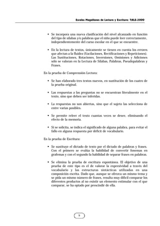 Escalas Magallanes de Lectura y Escritura: TALE-2000
9
§ Se incorpora una nueva clasificación del nivel alcanzado en función
del tipo de sílabas y/o palabras que el niño puede leer correctamente,
independientemente del curso escolar en el que se encuentre.
§ En la lectura de textos, únicamente se tienen en cuenta los errores
que afectan a la fluidez (Vacilaciones, Rectificaciones y Repeticiones).
Las Sustituciones, Rotaciones, Inversiones, Omisiones y Adiciones
sólo se valoran en la Lectura de Sílabas, Palabras, Pseudopalabras y
Frases.
En la prueba de Comprensión Lectora:
§ Se han elaborado tres textos nuevos, en sustitución de los cuatro de
la prueba original.
§ Las respuestas a las preguntas no se encuentran literalmente en el
texto, sino que deben ser inferidas.
§ La respuestas no son abiertas, sino que el sujeto las selecciona de
entre varias posibles.
§ Se permite releer el texto cuantas veces se desee, eliminando el
efecto de la memoria.
§ Si se solicita, se indica el significado de alguna palabra, para evitar el
fallo en alguna respuesta por déficit de vocabulario.
En la prueba de Escritura:
§ Se sustituye el dictado de texto por el dictado de palabras y frases.
Con el primero se evalúa la habilidad de convertir fonemas en
grafemas y con el segundo la habilidad de separar frases en palabras.
§ Se elimina la prueba de escritura espontánea. El objetivo de una
prueba de este tipo es el de valorar la expresividad a través del
vocabulario y las estructuras sintácticas utilizadas en una
composición escrita. Dado que, aunque se ofrezca un mismo tema y
se pida un mismo número de frases, resulta muy difícil comparar los
diferentes productos al no existir un elemento estimular con el que
comparar, se ha optado por prescindir de ella.
 