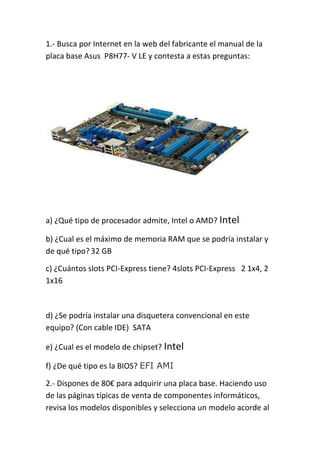 1.- Busca por Internet en la web del fabricante el manual de la 
placa base Asus P8H77- V LE y contesta a estas preguntas: 
a) ¿Qué tipo de procesador admite, Intel o AMD? Intel 
b) ¿Cual es el máximo de memoria RAM que se podría instalar y 
de qué tipo? 32 GB 
c) ¿Cuántos slots PCI-Express tiene? 4slots PCI-Express 2 1x4, 2 
1x16 
d) ¿Se podría instalar una disquetera convencional en este 
equipo? (Con cable IDE) SATA 
e) ¿Cual es el modelo de chipset? Intel 
f) ¿De qué tipo es la BIOS? EFI AMI 
2.- Dispones de 80€ para adquirir una placa base. Haciendo uso 
de las páginas típicas de venta de componentes informáticos, 
revisa los modelos disponibles y selecciona un modelo acorde al 
 