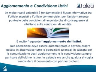Aggiornamento e Condivisione Listini
Grazie a workflow per la gestione dei
processi aziendali, si possono ottenere
notevoli vantaggi:
Informazioni scambiate puntualmente
Documenti condivisi, facilmente
ricercabili nel tempo
Tracciabilità dei dati e della
comunicazione
I listini dei fornitori arrivano in azienda con
diverse modalità (e-mail, Portali Fornitori,
EDI, ecc.), e potenzialmente anche a diversi
utenti. Tali informazioni devono poi essere
condivise con le diverse funzioni coinvolte.
 