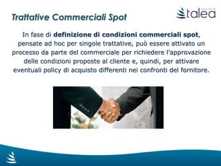 L’attività di valutazione della richiesta fatta
dal commerciale è assegnata al buyer che si
occupa della categoria merceologica oggetto
della trattativa.
La decisione può essere presa dal buyer o
quest’ultimo può richiedere un’ulteriore
valutazione al responsabile dell’ufficio
acquisti. La conclusione è l’approvazione o
la richiesta di modifica delle policy di
acquisto al fornitore.
Il commerciale viene informato di tutte le
considerazioni effettuate e degli accordi
presi. Tutto il flusso è tracciato per
giustificare le condizioni commerciali
effettivamente applicate nelle singola
trattativa spot.
Trattative Commerciali Spot
 