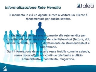 Informatizzazione Rete Vendita
Tramite una interfaccia utente
mobile oriented, ottimizzata per
l’utilizzo da smartphone e tablet,
l’Agente ha la possibilità di:
Compilare form per raccolta informazioni
Consultare informazioni e documenti
riferiti al Cliente
Fissare appuntamenti
Verificare lo stato di avanzamento di trattative spot
Annotare nuove richieste fatte dal cliente
Verificare lo stato di avanzamento di richieste già in essere
ecc.
 