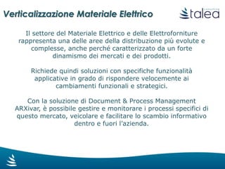 Il settore del Materiale Elettrico e delle Elettroforniture
rappresenta una delle aree della distribuzione più evolute e
complesse, anche perché caratterizzato da un forte
dinamismo dei mercati e dei prodotti.
Richiede quindi soluzioni con specifiche funzionalità
applicative in grado di rispondere velocemente ai
cambiamenti funzionali e strategici.
Con la soluzione di Information & Process Management
ARXivar, è possibile gestire e monitorare i processi
specifici di questo mercato, veicolare e facilitare lo scambio
informativo dentro e fuori l’azienda.
Verticalizzazione Materiale Elettrico
 