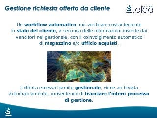 Gestione richiesta offerta da cliente
Un workflow automatico può verificare costantemente
lo stato del cliente, a seconda delle informazioni inserite dai
venditori nel gestionale, con il coinvolgimento automatico
di magazzino e/o ufficio acquisti.
L’offerta emessa tramite gestionale, viene archiviata
automaticamente, consentendo di tracciare l’intero processo
di gestione.
 