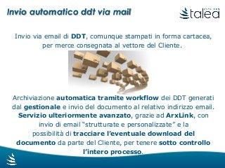 Invio automatico ddt via mail
Invio via email di DDT, comunque stampati in forma cartacea,
per merce consegnata al vettore del Cliente.
Archiviazione automatica tramite workflow dei DDT generati
dal gestionale e invio del documento al relativo indirizzo email.
Servizio ulteriormente avanzato, grazie ad ArxLink, con
invio di email “strutturate e personalizzate” e la
possibilità di tracciare l’eventuale download del
documento da parte del Cliente, per tenere sotto controllo
l’intero processo.
 